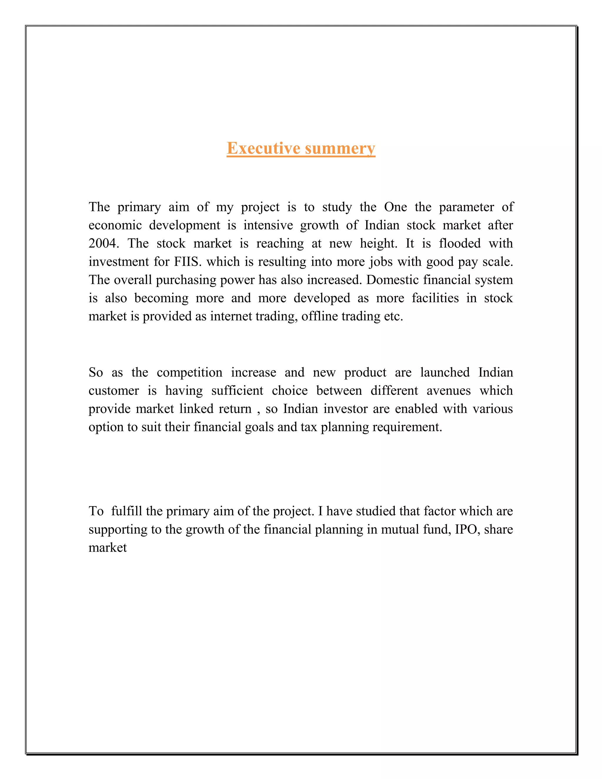 Executive summery


The primary aim of my project is to study the One the parameter of
economic development is intensive growth of Indian stock market after
2004. The stock market is reaching at new height. It is flooded with
investment for FIIS. which is resulting into more jobs with good pay scale.
The overall purchasing power has also increased. Domestic financial system
is also becoming more and more developed as more facilities in stock
market is provided as internet trading, offline trading etc.



So as the competition increase and new product are launched Indian
customer is having sufficient choice between different avenues which
provide market linked return , so Indian investor are enabled with various
option to suit their financial goals and tax planning requirement.




To fulfill the primary aim of the project. I have studied that factor which are
supporting to the growth of the financial planning in mutual fund, IPO, share
market
 