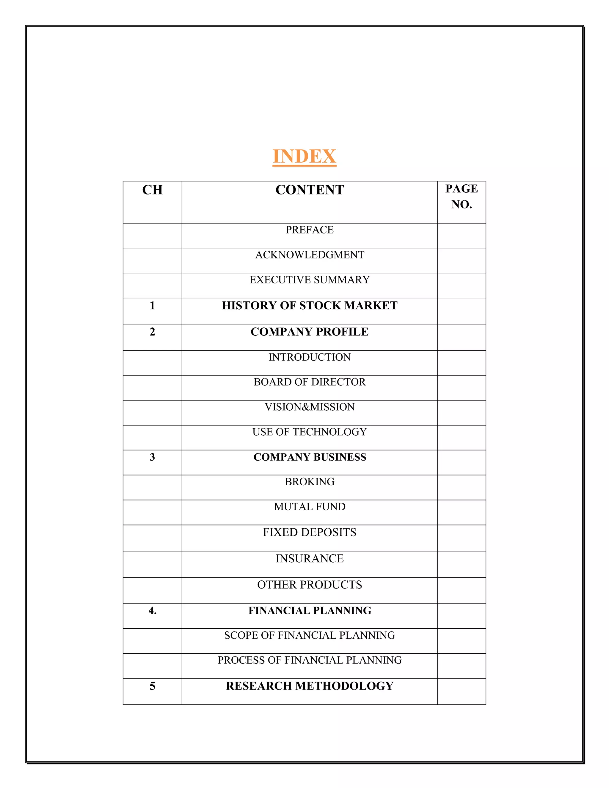 INDEX
CH            CONTENT                PAGE
                                      NO.

               PREFACE

          ACKNOWLEDGMENT

          EXECUTIVE SUMMARY

1    HISTORY OF STOCK MARKET

2         COMPANY PROFILE

             INTRODUCTION

          BOARD OF DIRECTOR

            VISION&MISSION

          USE OF TECHNOLOGY

3         COMPANY BUSINESS

               BROKING

             MUTAL FUND

            FIXED DEPOSITS

              INSURANCE

           OTHER PRODUCTS

4.       FINANCIAL PLANNING

      SCOPE OF FINANCIAL PLANNING

     PROCESS OF FINANCIAL PLANNING

5     RESEARCH METHODOLOGY
 