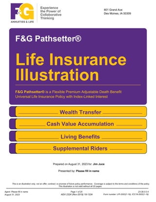 801 Grand Ave
Des Moines, IA 50309
F&G Pathsetter®
Life Insurance
F&G Pathsetter® is a Flexible Premium Adjustable Death Benefit
Universal Life Insurance Policy with Index-Linked Interest
Wealth Transfer
Cash Value Accumulation
Living Benefits
Supplemental Riders
Illustration
Presented by: Please fill in name
Prepared on August 31, 2023 for: Jim Juce
This is an illustration only, not an offer, contract, or promise of future policy performance. Coverage is subject to the terms and conditions of the policy.
This illustration is not valid without all 20 pages.
23-39.0.0.4
Page 1 of 20
Agent: Please fill in name
August 31, 2023 ADV 2324 (Nov-2019) 19-1334 Form number: LPI-2003(1-19), ICC19-2003(1-19)
 