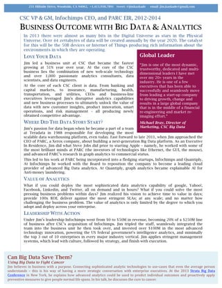 CSC VP & GM, Infochimps CEO, and PARC EIR, 2012-2014
BUSINESS OUTCOME WITH BIG DATA & ANALYTICS
In 2013 there were almost as many bits in the Digital Universe as stars in the Physical
Universe. Over 44 zettabytes of data will be created annually by the year 2020. The catalyst
for this will be the 50B devices or Internet of Things producing rich information about the
environments in which they are operating.
LOVE YOUR DATA
Jim led a business unit at CSC that became the fastest
growing at 51% year over year. At the core of the CSC
business lies the combination of new web-scale technology
and over 1,000 passionate analytics consultants, data
scientists, and data engineers.
At the core of each CSC client is data. From banking and
capital markets, to insurance, manufacturing, health,
transportation, and utilities, CEOs and business-line
executives leveraged Jim’s disruptive analytics capabilities
and new business processes to ultimately unlock the value of
data with new customer insights, product innovation, smart
operations, and risk management – all producing newly
obtained competitive advantage.
WHERE DID THE DATA STORY START?
Jim’s passion for data began when he became a part of a team
at Teradata in 1988 responsible for developing the most
scalable data warehousing platform, even today. Fast forward to late 2011, when Jim approached the
CEO of PARC, a Xerox company, about building a next-generation Big Data platform. As an Executive
In Residence, Jim did what Steve Jobs did prior to starting Apple – namely, he worked with some of
the most brilliant minds at PARC (the inventors of technologies like Ethernet, the GUI, the mouse),
and advanced PARC’s research in graph analytics to commercial status.
This led to his work at PARC being incorporated into a fledging startups, Infochimps and Quantiply,
At Infochimps he worked with the Board to reposition the company to become a leading cloud
provider of advanced Big Data analytics. At Quantiply, graph analytics became explainable AI for
Anti-money laundering.
VALUE OF ANALYTICS
What if you could deploy the most sophisticated data analytics capability of google, Yahoo!,
Facebook, Linkedin, and Twitter, all on demand and in hours? What if you could solve the most
pressing business problems within days? Jim realized his vision to achieve time to value in days;
provide 100x ROI; deliver against the most stringent SLAs; at any scale; and no matter how
challenging the business problem. The value of analytics is only limited by the degree to which you
adopt and deploy across your enterprise.
LEADERSHIP WITH ACTION
Under Jim’s leadership Infochimps went from $0 to $50M in revenue, becoming 20% of a $250M line
of business after CSC’s acquisition of Infochimps. Jim tripled the staff, seamlessly integrated the
team into the business unit he then took over, and invested over $100M in the most advanced
technology innovation, powering the US federal government’s intelligence analytics, and minimally
the top 3 out of 10 enterprises in every major industry vertical. Jim applies stringent management
systems, which lead with culture, followed by strategy, and finish with execution.
231 Hillside Drive, Woodside, CA 94062, +1.415.938.7891 tweet: @jimkaskade email: jim.kaskade@gmail.com
Can Big Data Save Them?
Using Big Data to Fight Cancer
Jim	believes	in	business	with	a	purpose.	Connecting	sophisticated	analytic	technologies	to	use-cases	that	even	the	average	person	
understands	 –	 this	 is	 his	 way	 of	 having	 a	 more	 strategic	 conversation	 with	 enterprise	 executives.	 At	 the	 2013	 Strata	 Big	 Data	
Conference	in	New	York,	he	explains	how	advanced	analytics	could	be	used	to	predict	individual	outcomes	and	proactively	apply	
preventive	measures	to	give	people	normal	life	spans.	In	his	talk,	he	discusses	the	cure	to	cancer.		
Global Leader
“Jim is one of the most dynamic,
trustworthy, dedicated and multi-
dimensional leaders I have met
over my 20+ years in the
industry. He is one of a few
executives that has been able to
successfully and seamlessly move
from leading a start-up company
to driving growth, change and
results in a large global company
that is in the middle of a financial
re-engineering and market re-
imaging effort.”
Michael Bray, Director of
Marketing, CSC Big Data
 