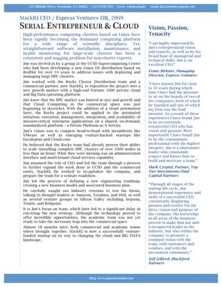 StackIQ CEO / Express Ventures EIR, 2009
SERIAL ENTREPRENEUR & CLOUD
High-performance computing clusters based on Linux have
been rapidly becoming the dominant computing platform
for a wide range of scientific disciplines. Yet,
straightforward software installation, maintenance, and
health monitoring for large-scale clusters has been a
consistent and nagging problem for non-cluster experts.
Jim was invited in by a group at the UCSD Supercomputing Center
who had been developing a new Linux OS distribution based on
RedHat for over 10 years to address issues with deploying and
managing large HPC clusters.
Jim worked with the Rocks Cluster Distribution team and a
commercial partner, now StackIQ, to reposition the project into a
new growth market with a high-end Fortune 1000 private cloud
and Big Data operating platform.
Jim knew that the HPC market was limited in size and growth and
that Cloud Computing in the commercial space was just
beginning to skyrocket. With the addition of a cloud automation
layer, the Rocks project could be applied to the automated
initiation, execution, management, integration, and availability of
mission-critical enterprise applications on a shared, on-demand,
standardized platform – a Private Platform as A Service.
Jim’s vision was to compete head-to-head with incumbents like
VMware as well as emerging venture-backed startups like
Eucalyptus and Cloud.com.
He believed that the Rocks team had already proven their ability
to scale (installing complete HPC clusters of over 1000 nodes in
less than an hour). What they were missing was an administration
interface and multi-tenant cloud services capability.
Jim assumed the role of CEO and led the team through a process
to further expand the work done at UCSD and the commercial
entity, StackIQ. He worked to recapitalize the company, and
prepare the team for a venture roadshow.
Jim led the process of defining a new engineering roadmap,
creating a new business model and associated business plan.
He carefully sought out Industry veterans to test his thesis,
talking to thought leaders at Amazon, Teradata, and Dell, as well
as several venture groups in Silicon Valley including Sequoia,
Trinity, and Redpoint.
It is Jim’s focus on team, which later led to a significant delay in
executing the new strategy. Although the technology proved to
offer incredible opportunities, the academic team was not yet
ready to take the necessary leap into the commercial space.
Almost 18 months later, both commercial and academic teams
where brought together. StackIQ is now a successfully venture-
funded startup on its way to changing the cloud and BIG DATA
landscape.
Vision, Passion,
Tenacity
“I am highly impressed by
Jim’s entreprenurial vision
and tenacity, as well as by his
broad base of managerial and
technical skills. Jim is an
excellent CEO.”
Franz Birkner, Managing
Director, Express Ventures
“I have known Jim for close
to 10 years during which
time I have had the pleasure
to sit on the boards of two of
his companies, both of which
he founded and one of which
my firm was the lead
investor. As a result of these
experiences I have found Jim
to be an extremely
resourceful CEO who has
vision and passion. Most
importantly I have found Jim
to be the consummate
professional with the highest
integrity. Jim is a charismatic
leader who commands
respect and knows how to
build and motivate a team.“
Mark Czepiel, Partner, Top
Tier Investments/Paul
Capital Partners
“Through all stages of the
startup life cycle, Jim
demonstrated experience and
skills of a successful CEO,
consistently displaying
passion and resolve for the
drive, vision and purpose of
the company. His knowledge
in all areas of the business
proved to make him not only
a recognized leader in the
industry, but also within the
company to promote a
common vision with the
team, with customers and
vendors, and with the
investment community.”
Jeff Gilford, Blackford
Partners
Blog: www.jameskaskade.com	
231 Hillside Drive, Woodside, CA 94062, +1.415.938.7891 tweet: @jimkaskade email: jim.kaskade@gmail.com
 