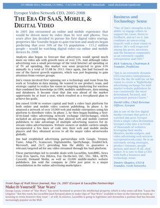 Eyespot Video Network CEO, 2005-2008
THE ERA OF SAAS, MOBILE, &
DIGITAL VIDEO
In 2005 Jim envisioned an online and mobile experience that
would be driven more by video than by text and photos. Two
years after Jim decided to pursue his first digital video startup,
properties like Youtube began to gain traction and analysts began
predicting that over 50% of the US population – 155.2 million
people – would be watching digital video via online and mobile
devices by 2008.
Analysts also began to forecast that advertisers would spend much
more on video ads with growth rates of over 55%. And although video
advertising was a small percentage of the total Internet ad spending or
of TV ad spending, this market was soon projected to grow 63%
annually to a total of $5.8B by 2013. Once again, Jim had focused on
one of the fastest growth segments, which was just beginning to gain
attention from venture groups.
Jim’s vision involved first spinning out a technology and team from his
work at Teradata in data mining. He wanted to use product, team, and
strategic capital to realize his vision in targeting marketing for wireless
that combined his knowledge in CRM, mobility middleware, data mining,
and databases. It became clear that Jim was ahead of the market
opportunity by at least a year, which resulted in a two-phased plan to
achieve his goals.
Jim raised $10M in venture capital and built a video SaaS platform for
both online and mobile video content publishing. In phase 1, he
amassed a network of over 10,000 web and mobile enterprises using his
platform to distribute video. In phase 2, he then began building a first-
of-its-kind video advertising network exchange (Ad-Exchange), which
included an ad-serving offering that allowed web and mobile content
publishers to take advantage of multiple advertising sources for in-
stream video advertisements. Website owners or mobile carriers simply
incorporated a few lines of code into their web and mobile media
players and they obtained access to all the major video ad-networks
globally.
Jim had established advertising partnerships with Google, Tremor,
Yume, Adap.TV, Scanscout, Digitalsmiths, SpotXchange, DoubleClick,
Microsoft, and 24/7, providing him the ability to guarantee a
relevant/targeted ad for any video streamed through his SaaS platform.
These partnerships led to notable deals with Lucasfilm, SonyBMG, News
Corp (Fox Sports, Fox HiLites, Fox On-the-lot), IAC, Vh1, NBA, AETN,
Cyworld, Demand Media, as well as 10,000 middle-market website
publishers. Jim sold the company in 2004 just prior to a major
consolidation in the online advertising marketplace.
Business and
Technology Sense
“One of Jim's strengths is his
ability to engage others to
support his cause, listen to
feedback, and act on it. Jim
combines an unwavering
tenacity with a clear vision to
deliver. He's well respected
among his peers, investors,
and the business community
as an extremely capable
entrepreneur and CEO.”
Rick Valencia, Chairman &
Founder, ProfitLine
“Jim is an extremely dynamic
CEO/executive/entrepreneur.
From the day he sold me on his
vision to create a "RightMedia"
advertising exchange for mid-
market website publishers he
was consistently the most
determined, focused, and
passionate person I know.“
David Gilby, Chief Revenue
Officer, Eyespot
Jim is one of the few digital
media veterans that gets it. I
watched Jim grow Eyespot
from a single video destination
(eyespot.com) into a network
of thousands of websites
leveraging their media
libraries, media widgets, and
video advertising web services
(eyespotnetwork.com). He is an
extremely strong strategist,
product visionary, people
person, and most of all...deal
maker. It is rare to find a CEO
with both a business and
technology sense.
Dmitry Shapiro, CEO &
Founder, Veoh Networks
231 Hillside Drive, Woodside, CA 94062, +1.415.938.7891 tweet: @jimkaskade email: jim.kaskade@gmail.com
Front Page of Wall Street Journal, May 24, 2007 (Eyespot & Lucasfilm Partnership)
Make-It-Yourself 'Star Wars'
George	Lucas,	creator	of	"Star	Wars,"	has	never	hesitated	to	protect	his	intellectual	property,	which	is	why	some	call	him	"Lucas	the	
Litigator."	But	this	week,	his	Lucasfilm	[and	Eyespot]	plans	to	make	clips	of	"Star	Wars"	available	to	fans	on	the	Internet	to	mash	up	--	
meaning	to	remix	however	they	want	--	at	will.	In	essence,	Lucasfilm	is	going	to	legitimize	and	streamline	a	pastime	that	has	become	
increasingly	popular	on	the	Web.		
 