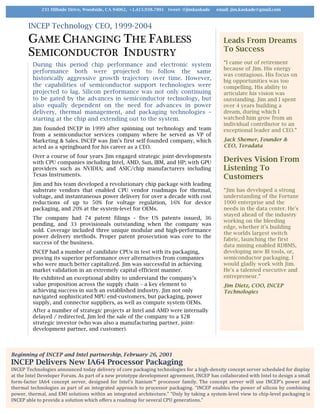 INCEP Technology CEO, 1999-2004
GAME CHANGING THE FABLESS
SEMICONDUCTOR INDUSTRY
During this period chip performance and electronic system
performance both were projected to follow the same
historically aggressive growth trajectory over time. However,
the capabilities of semiconductor support technologies were
projected to lag. Silicon performance was not only continuing
to be gated by the advances in semiconductor technology, but
also equally dependent on the need for advances in power
delivery, thermal management, and packaging technologies –
starting at the chip and extending out to the system.
Jim founded INCEP in 1999 after spinning out technology and team
from a semiconductor services company where he served as VP of
Marketing & Sales. INCEP was Jim’s first self-founded company, which
acted as a springboard for his career as a CEO.
Over a course of four years Jim engaged strategic joint-developments
with CPU companies including Intel, AMD, Sun, IBM, and HP; with GPU
providers such as NVIDIA; and ASIC/chip manufacturers including
Texas Instruments.
Jim and his team developed a revolutionary chip package with leading
substrate vendors that enabled CPU vendor roadmaps for thermal,
voltage, and instantaneous power delivery for over a decade with cost
reductions of up to 50% for voltage regulation, 16% for device
packaging, and 20% at the system-level for OEMs.
The company had 74 patent filings – five US patents issued, 36
pending, and 33 provisionals outstanding when the company was
sold. Coverage included three unique modular and high-performance
power delivery methods. Proper patent prosecution was core to the
success of the business.
INCEP had a number of candidate CPUs in test with its packaging,
proving its superior performance over alternatives from companies
who were much better capitalized. Jim was successful in achieving
market validation in an extremely capital efficient manner.
He exhibited an exceptional ability to understand the company’s
value proposition across the supply chain – a key element to
achieving success in such an established industry. Jim not only
navigated sophisticated MPU end-customers, but packaging, power
supply, and connector suppliers, as well as compute system OEMs.
After a number of strategic projects at Intel and AMD were internally
delayed / redirected, Jim led the sale of the company to a $2B
strategic investor (who was also a manufacturing partner, joint-
development partner, and customer).
Leads From Dreams
To Success
“I came out of retirement
because of Jim. His energy
was contagious. His focus on
big opportunities was too
compelling. His ability to
articulate his vision was
outstanding. Jim and I spent
over 4 years building a
dream, during which I
watched him grow from an
individual contributor to an
exceptional leader and CEO.”
Jack Shemer, Founder &
CEO, Teradata
Derives Vision From
Listening To
Customers
“Jim has developed a strong
understanding of the Fortune
1000 enterprise and the
needs in the data center. He's
stayed ahead of the industry
working on the bleeding
edge, whether it's building
the worlds largest switch
fabric, launching the first
data mining enabled RDBMS,
developing new BI tools, or,
semiconductor packaging. I
would gladly work with Jim.
He's a talented executive and
entrepreneur.”
Jim Dietz, COO, INCEP
Technologies
Beginning of INCEP and Intel partnership, February 26, 2001
INCEP Delivers New IA64 Processor Packaging
INCEP	Technologies	announced	today	delivery	of	core	packaging	technologies	for	a	high-density	concept	server	scheduled	for	display	
at	the	Intel	Developer	Forum.	As	part	of	a	new	prototype	development	agreement,	INCEP	has	collaborated	with	Intel	to	design	a	small	
form-factor	 IA64	 concept	 server,	 designed	 for	 Intel’s	 Itanium™	 processor	family.	 The	 concept	 server	 will	 use	 INCEP’s	 power	 and	
thermal	technologies	as	part	of	an	integrated	approach	to	processor	packaging.	“INCEP	enables	the	power	of	silicon	by	combining	
power,	thermal,	and	EMI	solutions	within	an	integrated	architecture.”	“Only	by	taking	a	system-level	view	to	chip-level	packaging	is	
INCEP	able	to	provide	a	solution	which	offers	a	roadmap	for	several	CPU	generations.”	
231 Hillside Drive, Woodside, CA 94062, +1.415.938.7891 tweet: @jimkaskade email: jim.kaskade@gmail.com
 