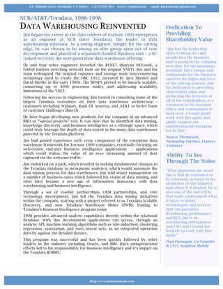 NCR/AT&T/Teradata, 1988-1998
DATA WAREHOUSING REINVENTED
Jim began his career in the data centers of Fortune 1000 enterprises
as an engineer at NCR (later Teradata), the leader in data
warehousing solutions. As a young engineer, hungry for the cutting
edge, he was chosen to be among an elite group spun out of core
development and placed in a separately-funded business unit – a BU
tasked to create the next-generation data warehouse offering.
He and four other engineers invented the BYNET (BanYan NETwork, a
folded banyan switching network built on the original YNET). Jim and his
team redesigned the original compute and storage node interconnecting
technology used to create the DBC 1012, invented by Jack Shemer and
David Hartke in the early 1980s. The BYNET proved to be linearly scalable,
connecting up to 4096 processor nodes, and addressing scalability
limitations of the YNET.
Following his success in engineering, Jim turned to consulting some of the
largest Teradata customers on their data warehouse architecture -
customers including Walmart, Bank Of America, and AT&T to better learn
of customer challenges directly.
He later began developing new products for the company in an advanced
R&D or “special projects” role. It was then that he identified data mining,
knowledge discovery, and business intelligence as a strategic space, which
could truly leverage the depth of data stored in the many data warehouses
powered by the Teradata platform.
Jim had gained experience with every component of the enterprise data
warehouse framework for Fortune 1000 companies, eventually focusing on
web-centric end-user business intelligence applications - applications
which could realize the value of an ever- increasing amount of data
captured via the web user traffic.
Jim embarked on a path, which resulted in making fundamental changes to
the Teradata database to incorporate analytics, which would automate the
data mining process for data warehouses. Jim sold senior management on
a number of business cases which followed his vision of data mining, and
what later became a new age of information democracy with data
warehousing and business intelligence.
Through a set of reseller partnerships, OEM partnerships, and core
technology development, Jim led the Teradata data mining initiatives
within the company, starting with a project referred to as Teradata Scalable
Discovery, and now Teradata Warehouse Miner (TWM), leading to
Teradata’s Business Intelligence program today.
TWM provides advanced analytic capabilities directly within the relational
database. With this development applications can access, through an
analytic API, machine learning algorithms such as rule induction, clustering,
regression, association, and even neural nets, as an integrated operation
directly against the detailed dataset.
This program was successful and has been quickly followed by other
leaders in the industry including Oracle, and IBM. Jim’s intrapreneurial
efforts led to his responsibility for Business Intelligence and it’s impact on
the Teradata RDBMS.
Dedication To
Providing
Shareholder Value
“Jim has the leadership
skills to bring the right
people into the business,
and to position the company
over time for the maximum
potential. Jim's energy and
enthusiasm for the business
survives the highs and lows
of the startup process, and
his dedication to providing
shareholder value and
protecting the interests of
all of the stakeholders, is a
testament to his business
ethics and commitment to
hard work. I would gladly
work with Jim again, and
gladly support any
entrepreneurial enterprise
led by Jim.“
Marco Thompson,
Managing Partner, Express
Ventures
Ability To See
Through The Noise
“What impresses me about
Jim is that he continues to
be extremely accurate in his
prediction of this industry
and where it is headed. He is
also one of the rare CEOs
that really understands what
it takes to blend
technologies and services
that can guarantee
distribution, performance
and ROI. Jim is an
outstanding entrepreneur
and CEO and I would not
hesitate to work with him
again.”
Dan Flanegan, Co-Founder
& CEO, Soapbox Mobile
Blog: www.jameskaskade.com
231 Hillside Drive, Woodside, CA 94062, +1.415.938.7891 tweet: @jimkaskade email: jim.kaskade@gmail.com
 