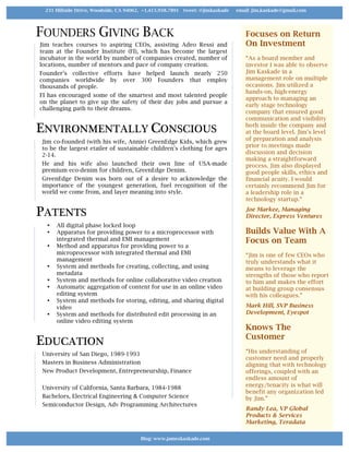 FOUNDERS GIVING BACK
Jim teaches courses to aspiring CEOs, assisting Adeo Ressi and
team at the Founder Institute (FI), which has become the largest
incubator in the world by number of companies created, number of
locations, number of mentors and pace of company creation.
Founder’s collective efforts have helped launch nearly 250
companies worldwide by over 300 Founders that employ
thousands of people.
FI has encouraged some of the smartest and most talented people
on the planet to give up the safety of their day jobs and pursue a
challenging path to their dreams.
ENVIRONMENTALLY CONSCIOUS
Jim co-founded (with his wife, Annie) GreenEdge Kids, which grew
to be the largest etailer of sustainable children's clothing for ages
2-14.
He and his wife also launched their own line of USA-made
premium eco-denim for children, GreenEdge Denim.
GreenEdge Denim was born out of a desire to acknowledge the
importance of the youngest generation, fuel recognition of the
world we come from, and layer meaning into style.
PATENTS
• All digital phase locked loop
• Apparatus for providing power to a microprocessor with
integrated thermal and EMI management
• Method and apparatus for providing power to a
microprocessor with integrated thermal and EMI
management
• System and methods for creating, collecting, and using
metadata
• System and methods for online collaborative video creation
• Automatic aggregation of content for use in an online video
editing system
• System and methods for storing, editing, and sharing digital
video
• System and methods for distributed edit processing in an
online video editing system
EDUCATION
University of San Diego, 1989-1993
Masters in Business Administration
New Product Development, Entrepreneurship, Finance
University of California, Santa Barbara, 1984-1988
Bachelors, Electrical Engineering & Computer Science
Semiconductor Design, Adv Programming Architectures
Focuses on Return
On Investment
“As a board member and
investor I was able to observe
Jim Kaskade in a
management role on multiple
occasions. Jim utilized a
hands-on, high-energy
approach to managing an
early stage technology
company that ensured good
communication and visibility
both inside the company and
at the board level. Jim’s level
of preparation and analysis
prior to meetings made
discussion and decision
making a straightforward
process. Jim also displayed
good people skills, ethics and
financial acuity. I would
certainly recommend Jim for
a leadership role in a
technology startup.“
Joe Markee, Managing
Director, Express Ventures
Builds Value With A
Focus on Team
“Jim is one of few CEOs who
truly understands what it
means to leverage the
strengths of those who report
to him and makes the effort
at building group consensus
with his colleagues.”
Mark Hill, SVP Business
Development, Eyespot
Knows The
Customer
“His understanding of
customer need and properly
aligning that with technology
offerings, coupled with an
endless amount of
energy/tenacity is what will
benefit any organization led
by Jim.”
Randy Lea, VP Global
Products & Services
Marketing, Teradata
Blog: www.jameskaskade.com	
231 Hillside Drive, Woodside, CA 94062, +1.415.938.7891 tweet: @jimkaskade email: jim.kaskade@gmail.com
 