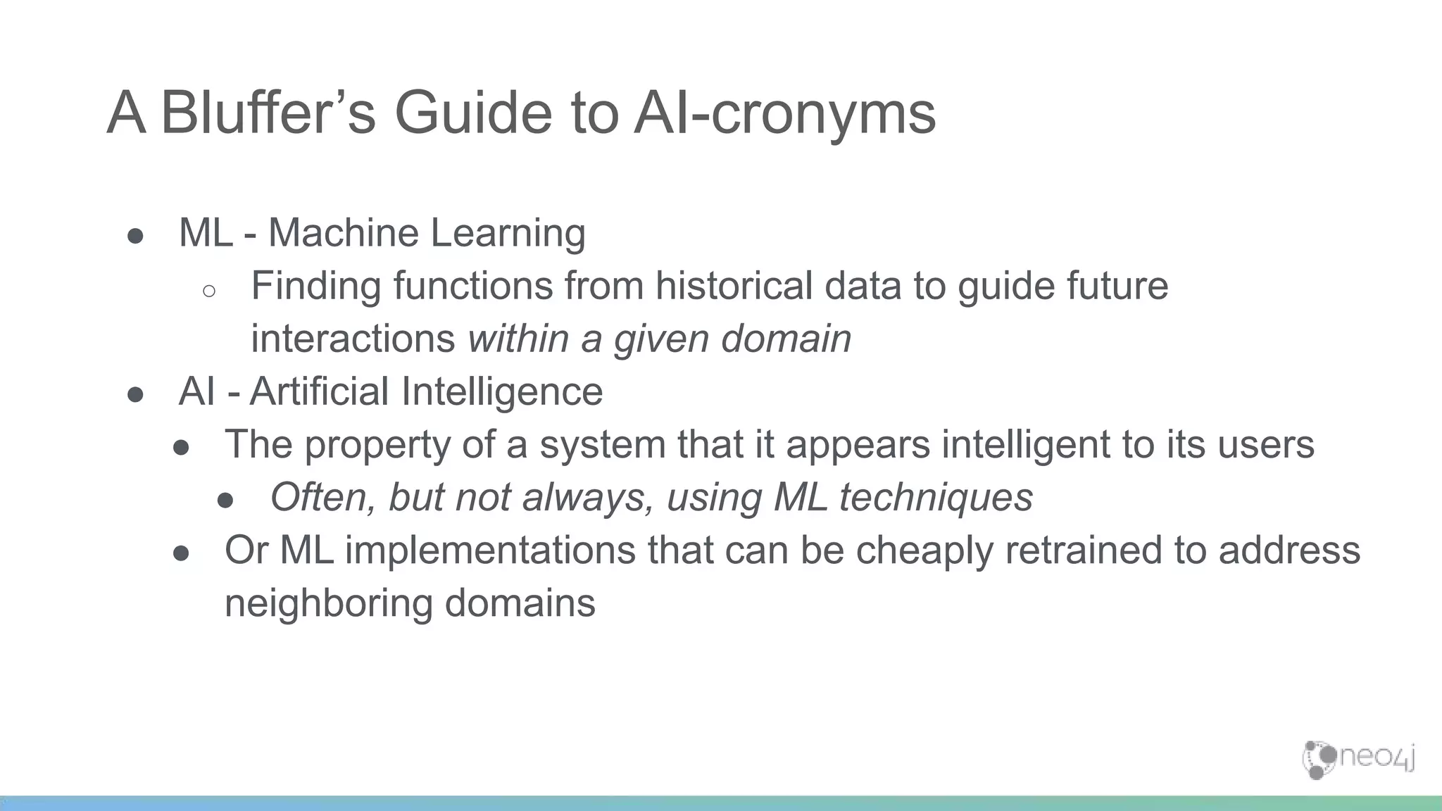 ● ML - Machine Learning
○ Finding functions from historical data to guide future
interactions within a given domain
● AI - Artificial Intelligence
● The property of a system that it appears intelligent to its users
● Often, but not always, using ML techniques
● Or ML implementations that can be cheaply retrained to address
neighboring domains
A Bluffer’s Guide to AI-cronyms
 