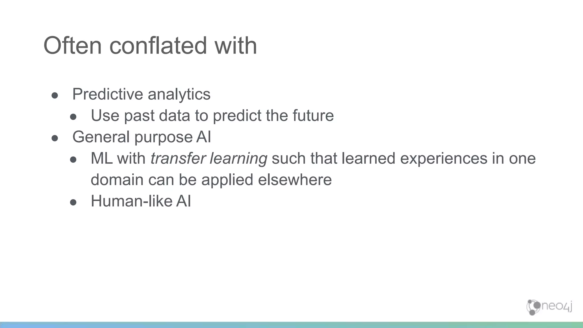 ● Predictive analytics
● Use past data to predict the future
● General purpose AI
● ML with transfer learning such that learned experiences in one
domain can be applied elsewhere
● Human-like AI
Often conflated with
 