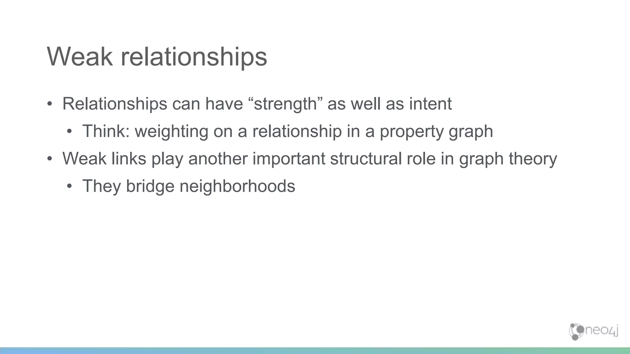 • Relationships can have “strength” as well as intent
• Think: weighting on a relationship in a property graph
• Weak links play another important structural role in graph theory
• They bridge neighborhoods
Weak relationships
 