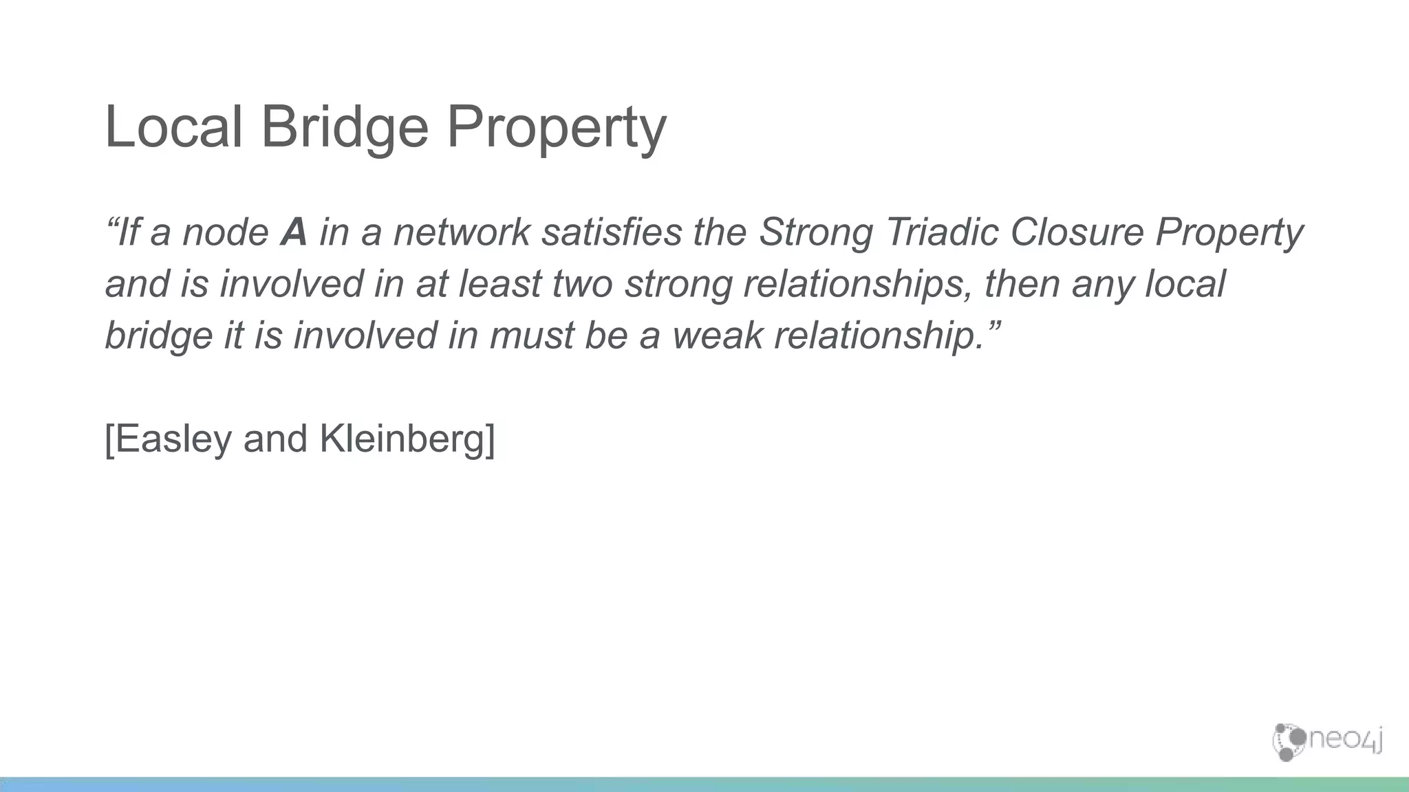 “If a node A in a network satisfies the Strong Triadic Closure Property
and is involved in at least two strong relationships, then any local
bridge it is involved in must be a weak relationship.”
[Easley and Kleinberg]
Local Bridge Property
 