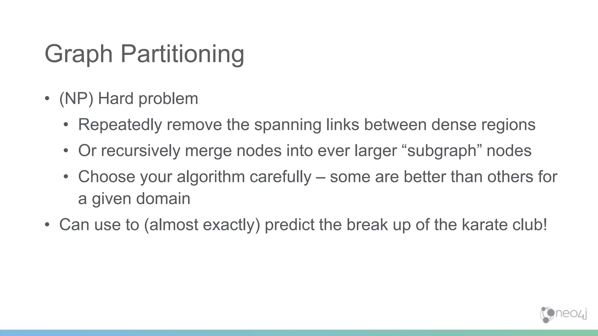 • (NP) Hard problem
• Repeatedly remove the spanning links between dense regions
• Or recursively merge nodes into ever larger “subgraph” nodes
• Choose your algorithm carefully – some are better than others for
a given domain
• Can use to (almost exactly) predict the break up of the karate club!
Graph Partitioning
 