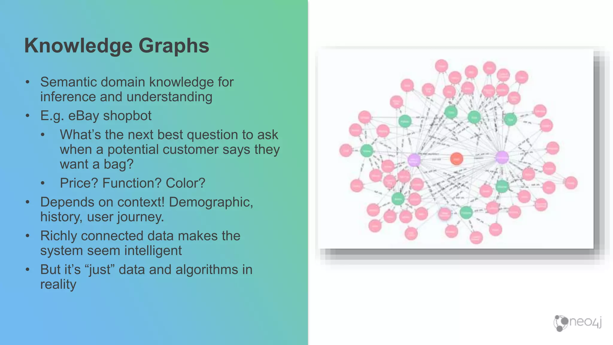 Knowledge Graphs
• Semantic domain knowledge for
inference and understanding
• E.g. eBay shopbot
• What’s the next best question to ask
when a potential customer says they
want a bag?
• Price? Function? Color?
• Depends on context! Demographic,
history, user journey.
• Richly connected data makes the
system seem intelligent
• But it’s “just” data and algorithms in
reality
 