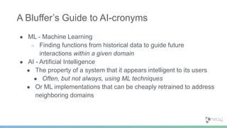 ● ML - Machine Learning
○ Finding functions from historical data to guide future
interactions within a given domain
● AI - Artificial Intelligence
● The property of a system that it appears intelligent to its users
● Often, but not always, using ML techniques
● Or ML implementations that can be cheaply retrained to address
neighboring domains
A Bluffer’s Guide to AI-cronyms
 