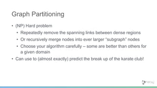 • (NP) Hard problem
• Repeatedly remove the spanning links between dense regions
• Or recursively merge nodes into ever larger “subgraph” nodes
• Choose your algorithm carefully – some are better than others for
a given domain
• Can use to (almost exactly) predict the break up of the karate club!
Graph Partitioning
 