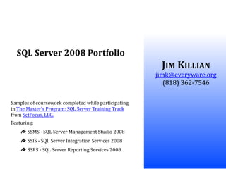 SQL Server 2008 Portfolio
                                                       JIM KILLIAN
                                                      jimk@everyware.org
                                                         (818) 362-7546

Samples of coursework completed while participating
in The Master's Program: SQL Server Training Track
from SetFocus, LLC.
Featuring:
       SSMS - SQL Server Management Studio 2008
       SSIS - SQL Server Integration Services 2008
       SSRS - SQL Server Reporting Services 2008
 