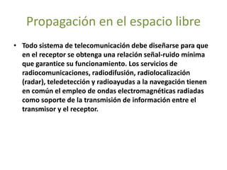 Propagación en el espacio libre
• Todo sistema de telecomunicación debe diseñarse para que
en el receptor se obtenga una relación señal-ruido mínima
que garantice su funcionamiento. Los servicios de
radiocomunicaciones, radiodifusión, radiolocalización
(radar), teledetección y radioayudas a la navegación tienen
en común el empleo de ondas electromagnéticas radiadas
como soporte de la transmisión de información entre el
transmisor y el receptor.
 