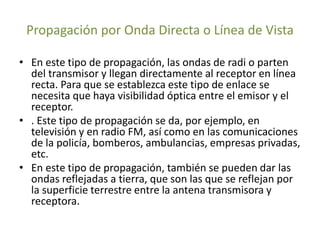 Propagación por Onda Directa o Línea de Vista
• En este tipo de propagación, las ondas de radi o parten
del transmisor y llegan directamente al receptor en línea
recta. Para que se establezca este tipo de enlace se
necesita que haya visibilidad óptica entre el emisor y el
receptor.
• . Este tipo de propagación se da, por ejemplo, en
televisión y en radio FM, así como en las comunicaciones
de la policía, bomberos, ambulancias, empresas privadas,
etc.
• En este tipo de propagación, también se pueden dar las
ondas reflejadas a tierra, que son las que se reflejan por
la superficie terrestre entre la antena transmisora y
receptora.
 