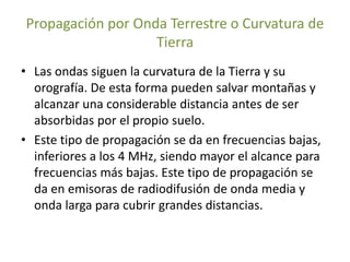 Propagación por Onda Terrestre o Curvatura de
Tierra
• Las ondas siguen la curvatura de la Tierra y su
orografía. De esta forma pueden salvar montañas y
alcanzar una considerable distancia antes de ser
absorbidas por el propio suelo.
• Este tipo de propagación se da en frecuencias bajas,
inferiores a los 4 MHz, siendo mayor el alcance para
frecuencias más bajas. Este tipo de propagación se
da en emisoras de radiodifusión de onda media y
onda larga para cubrir grandes distancias.
 