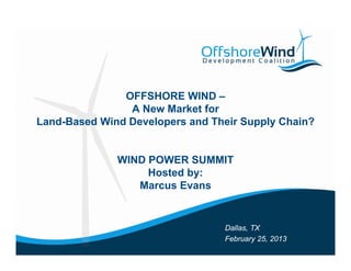 OFFSHORE WIND –
                A New Market for
Land-Based Wi d Developers and Their Supply Chain?
L dB     d Wind D   l        d Th i S    l Ch i ?


              WIND POWER SUMMIT
                   Hosted by:
                 Marcus Evans


                                 Dallas, TX
                                 February 25, 2013
 