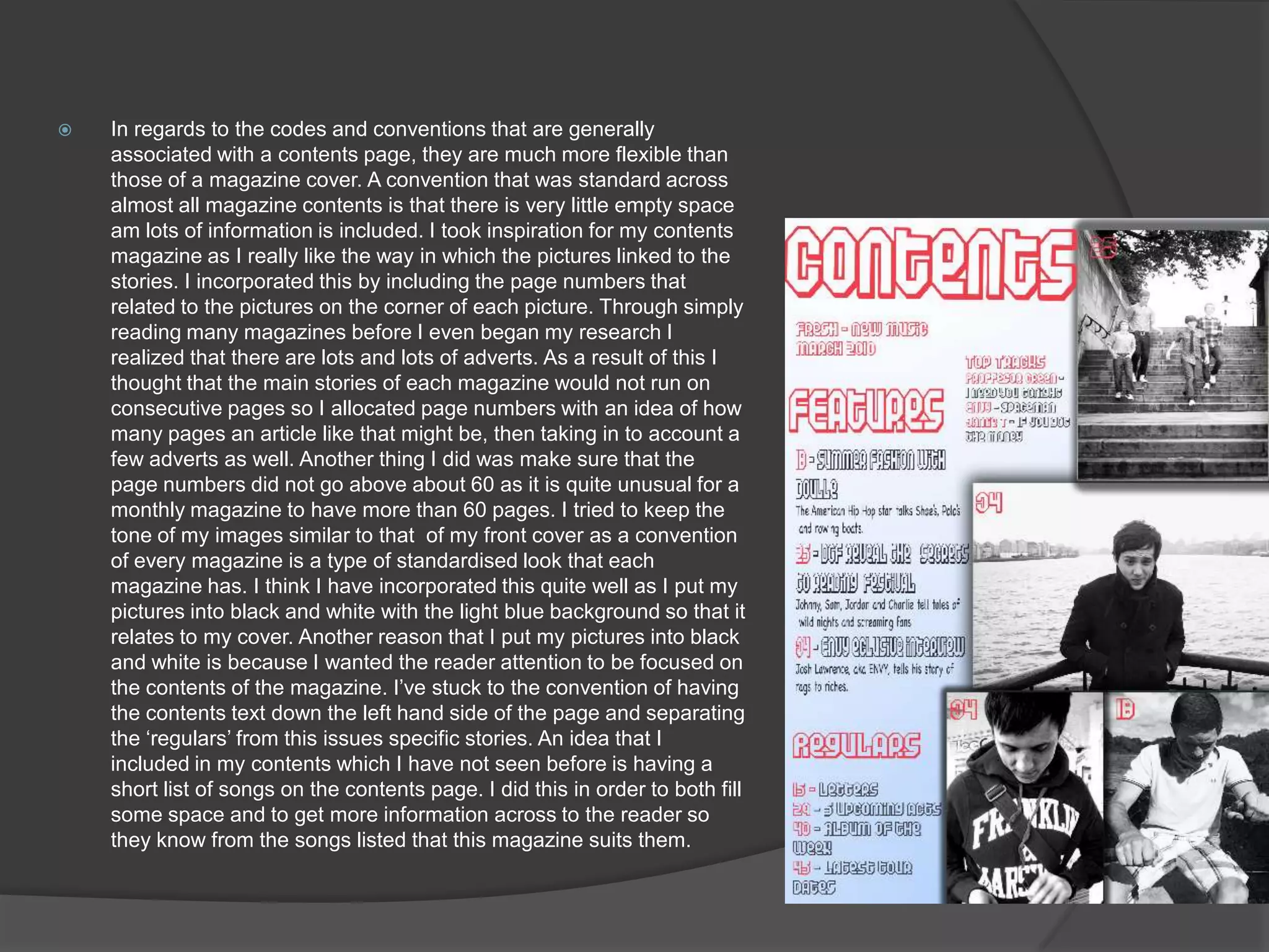 In regards to the codes and conventions that are generally associated with a contents page, they are much more flexible than those of a magazine cover. A convention that was standard across almost all magazine contents is that there is very little empty space am lots of information is included. I took inspiration for my contents magazine as I really like the way in which the pictures linked to the stories. I incorporated this by including the page numbers that  related to the pictures on the corner of each picture. Through simply reading many magazines before I even began my research I realized that there are lots and lots of adverts. As a result of this I thought that the main stories of each magazine would not run on consecutive pages so I allocated page numbers with an idea of how many pages an article like that might be, then taking in to account a few adverts as well. Another thing I did was make sure that the page numbers did not go above about 60 as it is quite unusual for a monthly magazine to have more than 60 pages. I tried to keep the tone of my images similar to that  of my front cover as a convention of every magazine is a type of standardised look that each magazine has. I think I have incorporated this quite well as I put my pictures into black and white with the light blue background so that it relates to my cover. Another reason that I put my pictures into black and white is because I wanted the reader attention to be focused on the contents of the magazine. I’ve stuck to the convention of having the contents text down the left hand side of the page and separating the ‘regulars’ from this issues specific stories. An idea that I included in my contents which I have not seen before is having a short list of songs on the contents page. I did this in order to both fill some space and to get more information across to the reader so they know from the songs listed that this magazine suits them.