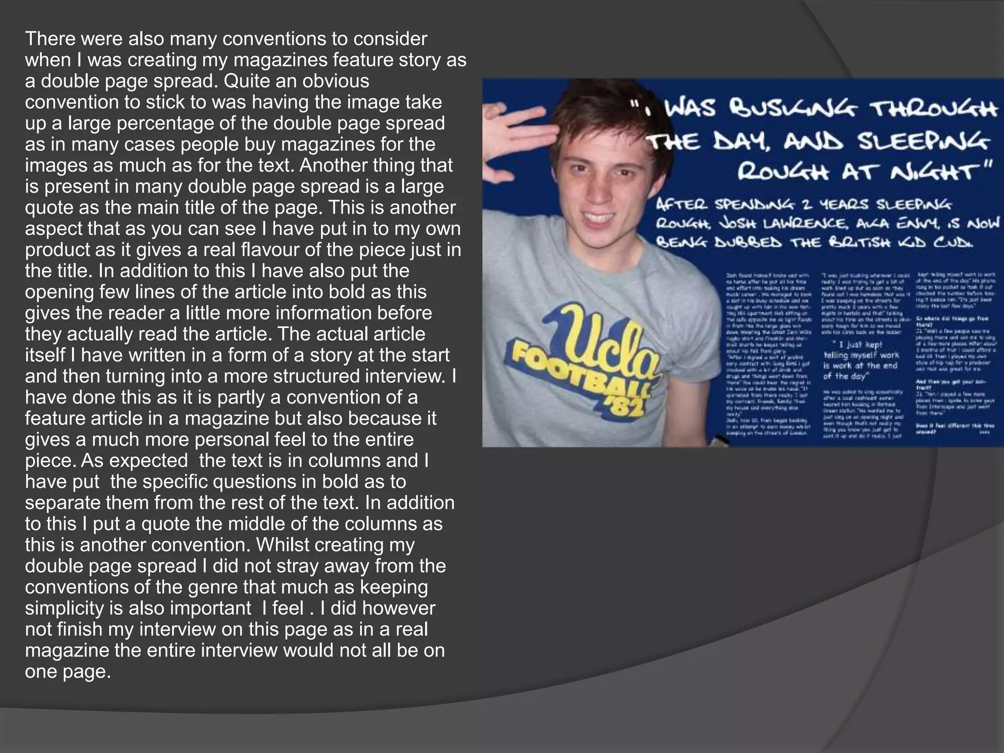 There were also many conventions to consider when I was creating my magazines feature story as a double page spread. Quite an obvious convention to stick to was having the image take up a large percentage of the double page spread as in many cases people buy magazines for the images as much as for the text. Another thing that is present in many double page spread is a large quote as the main title of the page. This is another aspect that as you can see I have put in to my own product as it gives a real flavour of the piece just in the title. In addition to this I have also put the opening few lines of the article into bold as this gives the reader a little more information before they actually read the article. The actual article itself I have written in a form of a story at the start and then turning into a more structured interview. I have done this as it is partly a convention of a feature article in a magazine but also because it gives a much more personal feel to the entire piece. As expected  the text is in columns and I have put  the specific questions in bold as to separate them from the rest of the text. In addition to this I put a quote the middle of the columns as this is another convention. Whilst creating my  double page spread I did not stray away from the conventions of the genre that much as keeping simplicity is also important  I feel . I did however not finish my interview on this page as in a real magazine the entire interview would not all be on one page.