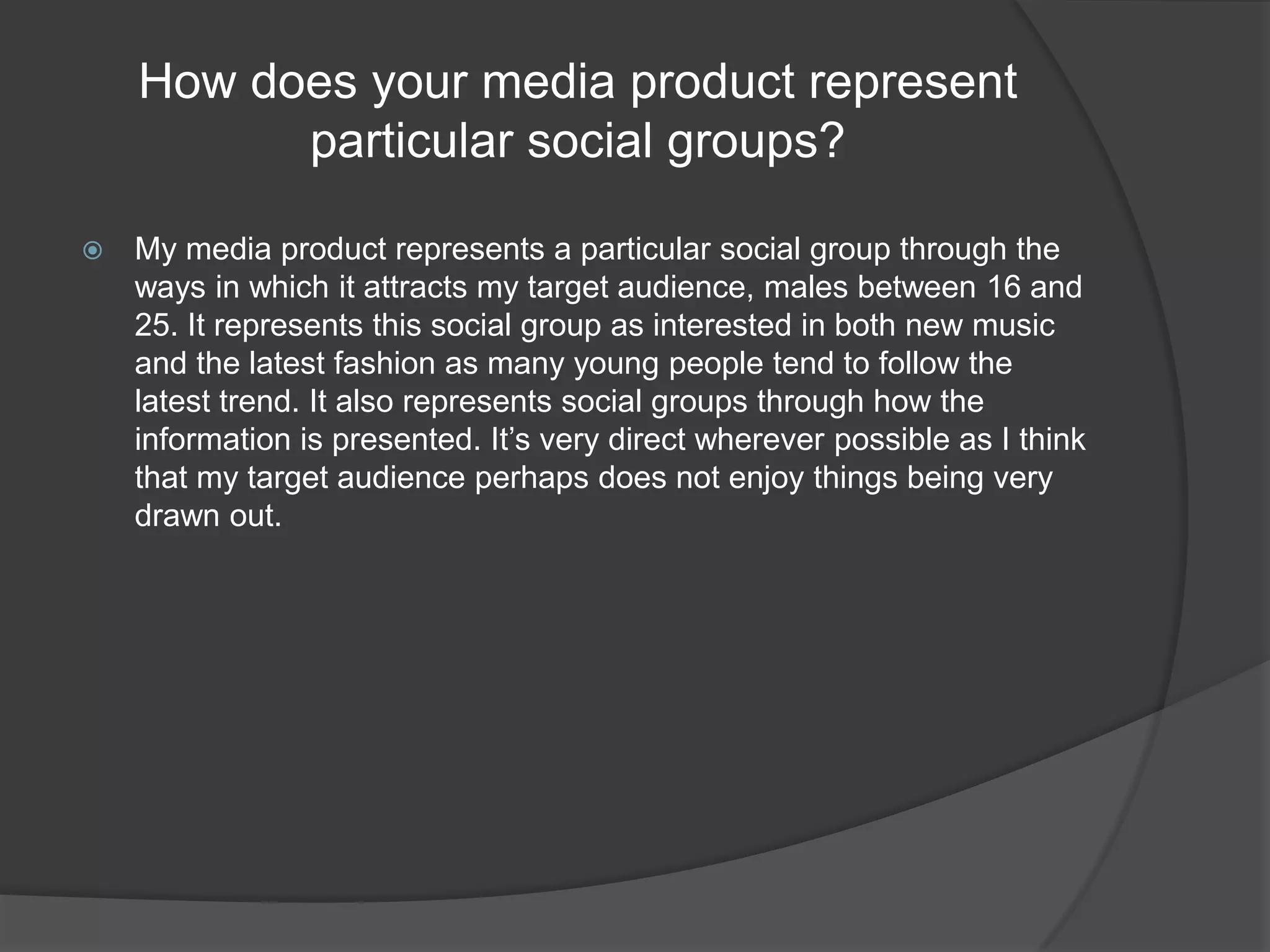 How does your media product represent particular social groups?My media product represents a particular social group through the ways in which it attracts my target audience, males between 16 and 25. It represents this social group as interested in both new music and the latest fashion as many young people tend to follow the latest trend. It also represents social groups through how the information is presented. It’s very direct wherever possible as I think that my target audience perhaps does not enjoy things being very drawn out.