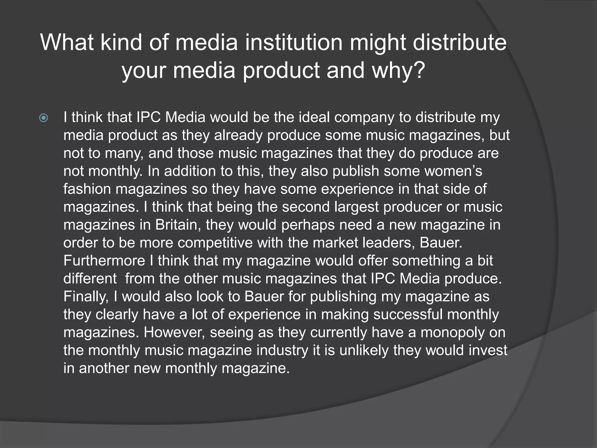 What kind of media institution might distribute your media product and why?I think that IPC Media would be the ideal company to distribute my media product as they already produce some music magazines, but not to many, and those music magazines that they do produce are not monthly. In addition to this, they also publish some women’s fashion magazines so they have some experience in that side of magazines. I think that being the second largest producer or music magazines in Britain, they would perhaps need a new magazine in order to be more competitive with the market leaders, Bauer. Furthermore I think that my magazine would offer something a bit different  from the other music magazines that IPC Media produce. Finally, I would also look to Bauer for publishing my magazine as they clearly have a lot of experience in making successful monthly magazines. However, seeing as they currently have a monopoly on the monthly music magazine industry it is unlikely they would invest in another new monthly magazine.