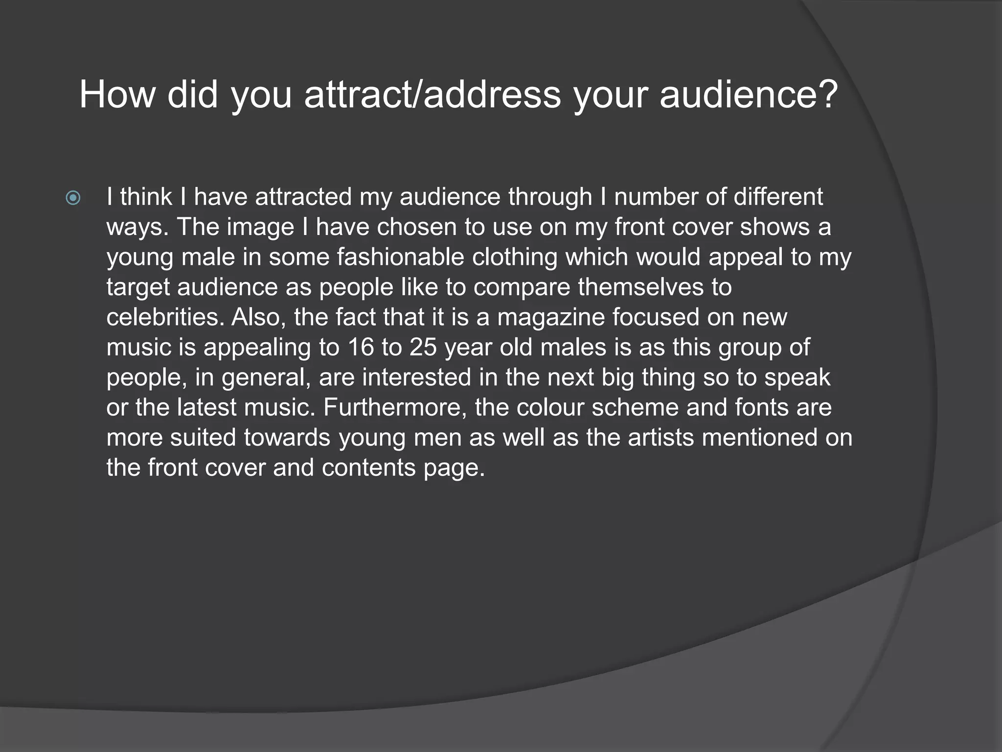 How did you attract/address your audience?I think I have attracted my audience through I number of different ways. The image I have chosen to use on my front cover shows a young male in some fashionable clothing which would appeal to my target audience as people like to compare themselves to celebrities. Also, the fact that it is a magazine focused on new music is appealing to 16 to 25 year old males is as this group of people, in general, are interested in the next big thing so to speak or the latest music. Furthermore, the colour scheme and fonts are more suited towards young men as well as the artists mentioned on the front cover and contents page. 