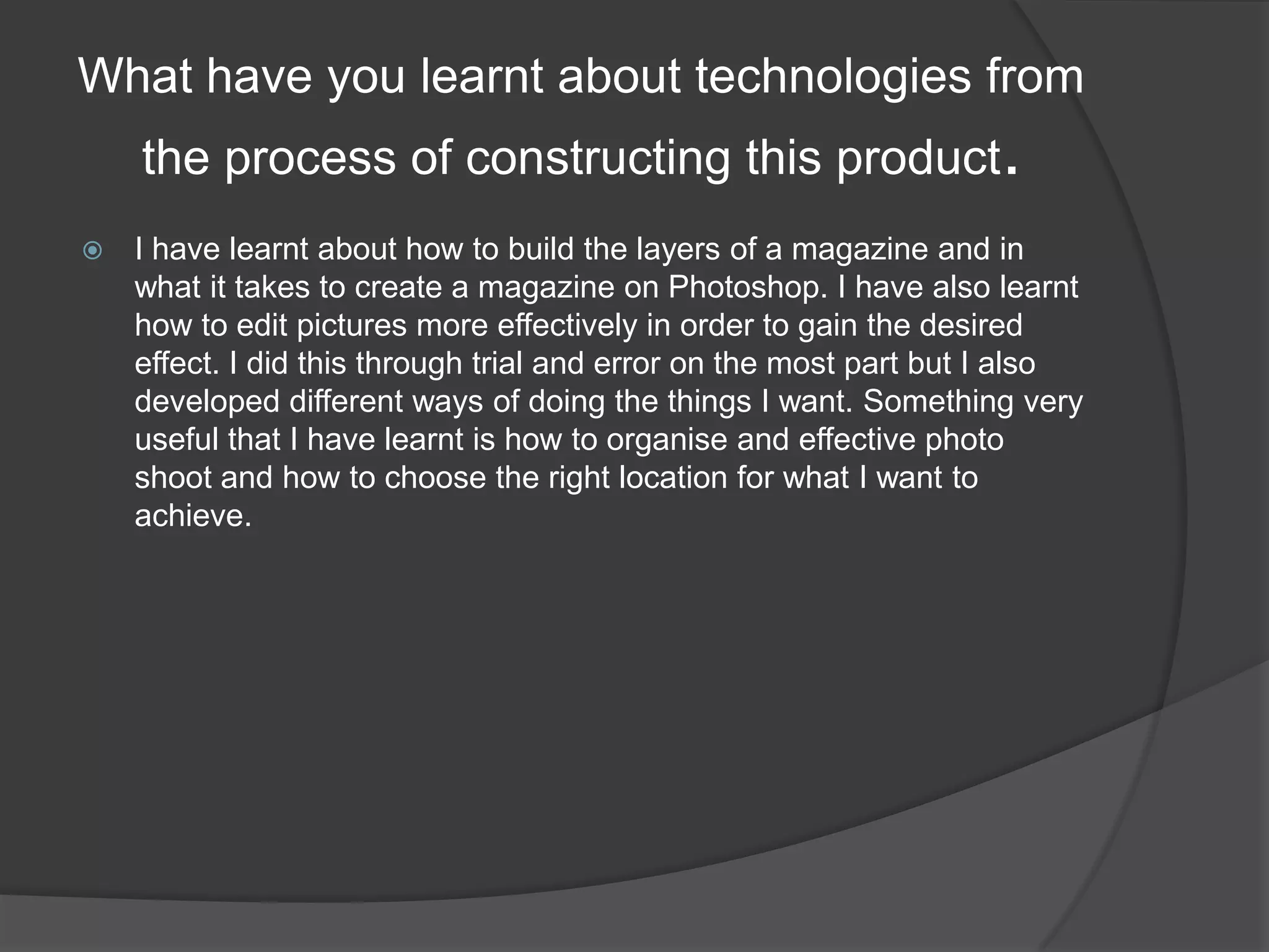 What have you learnt about technologies from the process of constructing this product.I have learnt about how to build the layers of a magazine and in what it takes to create a magazine on Photoshop. I have also learnt how to edit pictures more effectively in order to gain the desired effect. I did this through trial and error on the most part but I also developed different ways of doing the things I want. Something very useful that I have learnt is how to organise and effective photo shoot and how to choose the right location for what I want to achieve. 
