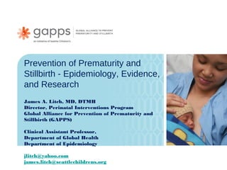 Prevention of Prematurity and
Stillbirth - Epidemiology, Evidence,
and Research
James A. Litch, MD, DTMH
Director, Perinatal Interventions Program
Global Alliance for Prevention of Prematurity and
Stillbirth (GAPPS)

Clinical Assistant Professor,
Department of Global Health
Department of Epidemiology

jlitch@yahoo.com
james.litch@seattlechildrens.org
 