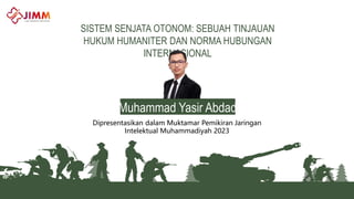 SISTEM SENJATA OTONOM: SEBUAH TINJAUAN
HUKUM HUMANITER DAN NORMA HUBUNGAN
INTERNASIONAL
Dipresentasikan dalam Muktamar Pemikiran Jaringan
Intelektual Muhammadiyah 2023
Muhammad Yasir Abdad
 