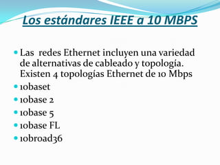 Los estándares IEEE a 10 MBPS

 Las redes Ethernet incluyen una variedad
  de alternativas de cableado y topología.
  Existen 4 topologías Ethernet de 10 Mbps
 10baset
 10base 2
 10base 5
 10base FL
 10broad36
 