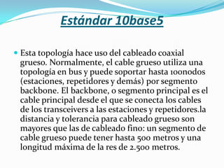 Estándar 10base5

 Esta topología hace uso del cableado coaxial
  grueso. Normalmente, el cable grueso utiliza una
  topología en bus y puede soportar hasta 100nodos
  (estaciones, repetidores y demás) por segmento
  backbone. El backbone, o segmento principal es el
  cable principal desde el que se conecta los cables
  de los transceivers a las estaciones y repetidores.la
  distancia y tolerancia para cableado grueso son
  mayores que las de cableado fino: un segmento de
  cable grueso puede tener hasta 500 metros y una
  longitud máxima de la res de 2.500 metros.
 