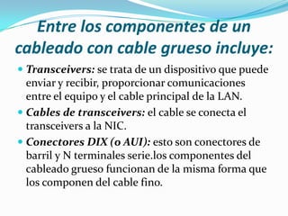 Entre los componentes de un
cableado con cable grueso incluye:
 Transceivers: se trata de un dispositivo que puede
  enviar y recibir, proporcionar comunicaciones
  entre el equipo y el cable principal de la LAN.
 Cables de transceivers: el cable se conecta el
  transceivers a la NIC.
 Conectores DIX (o AUI): esto son conectores de
  barril y N terminales serie.los componentes del
  cableado grueso funcionan de la misma forma que
  los componen del cable fino.
 