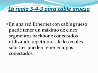 La regla 5-4-3 para cable grueso

 En una red Ethernet con cable grueso
 puede tener un máximo de cinco
 segmentos backbone conectados
 utilizando repetidores de los cuales
 solo tres pueden tener equipos
 conectados.
 
