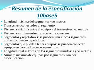Resumen de la especificación
                10base5
 Longitud máxima del segmento: 500 metros.
 Transceiver: conectados al segmento.
 Distancia máxima entre el equipo y el transceiver: 50 metros
 Distancia mínima entre transceiver: 2.5 metros
 Segmentos y repetidores: se pueden unir cincos segmentos
  utilizando cuatro repetidores.
 Segmentos que pueden tener equipos: se pueden conectar
  equipos en tres de los cinco segmentos.
 Longitud total máxima de los segmentos unidos: 2.500 metros.
 Numero máximo de equipos por segmentos: 100 por
  especificación.
 