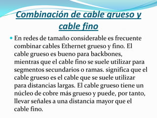 Combinación de cable grueso y
           cable fino
 En redes de tamaño considerable es frecuente
 combinar cables Ethernet grueso y fino. El
 cable grueso es bueno para backbones,
 mientras que el cable fino se suele utilizar para
 segmentos secundarios o ramas. significa que el
 cable grueso es el cable que se suele utilizar
 para distancias largas. El cable grueso tiene un
 núcleo de cobre más grueso y puede, por tanto,
 llevar señales a una distancia mayor que el
 cable fino.
 
