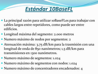 Estándar 10BaseFL
 La principal razón para utilizar 10BaseFLes para trabajar con
    cables largos entre repetidores, como puede ser entre
    edificios.
   Longitud máxima del segmento: 2.000 metros
   Numero máximo de nodos por segmentos: 2
   Atenuación máxima: 3,75 dB/km para la trasmisión con una
    longitud de onda de 850 nanómetros; 1,5 dB/km para
    transmisiones en 1300 nanómetros.
   Numero máximo de segmentos: 1.024
   Numero máximo de segmentos con nodos: 1.024
   Numero máximo de concentradores encadenados: 4
 