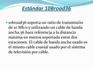 Estándar 10Broad36

 10broad36 soporta un ratio de transmisión
 de 10 Mb/s y utilizando un cable de banda
 ancha.36 hace referencia a la distancia
 máxima en metros soportada entre dos
 estaciones. El cable de banda ancha usado es
 el mismo cable coaxial usado por el sistema
 de televisión por cable.
 