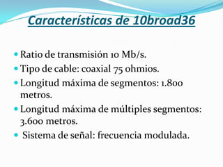 Características de 10broad36

 Ratio de transmisión 10 Mb/s.
 Tipo de cable: coaxial 75 ohmios.
 Longitud máxima de segmentos: 1.800
  metros.
 Longitud máxima de múltiples segmentos:
  3.600 metros.
 Sistema de señal: frecuencia modulada.
 