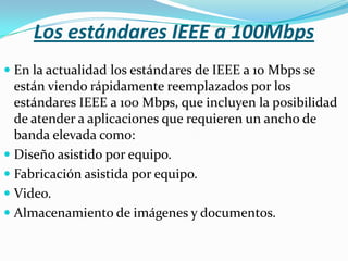 Los estándares IEEE a 100Mbps
 En la actualidad los estándares de IEEE a 10 Mbps se
  están viendo rápidamente reemplazados por los
  estándares IEEE a 100 Mbps, que incluyen la posibilidad
  de atender a aplicaciones que requieren un ancho de
  banda elevada como:
 Diseño asistido por equipo.
 Fabricación asistida por equipo.
 Video.
 Almacenamiento de imágenes y documentos.
 