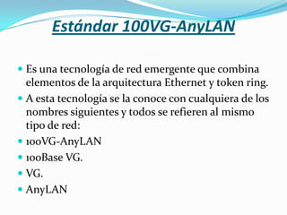 Estándar 100VG-AnyLAN

 Es una tecnología de red emergente que combina
  elementos de la arquitectura Ethernet y token ring.
 A esta tecnología se la conoce con cualquiera de los
  nombres siguientes y todos se refieren al mismo
  tipo de red:
 100VG-AnyLAN
 100Base VG.
 VG.
 AnyLAN
 