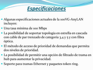 Especificaciones
 Algunas especificaciones actuales de la 100VG-AnyLAN
    incluyen:
   Una tasa mínima de 100 Mbps
   La posibilidad de soportar topología en estrella en cascada
    con cable de par trenzado de categoría 3,4 y 5 y con fibra
    óptica.
   El método de acceso de prioridad de demandas que permita
    dos niveles de prioridad.
   La posibilidad de permitir una opción de filtrado de trama en
    hub para aumentar la privacidad.
   Soporte para tramas Ethernet y paquetes token ring.
 