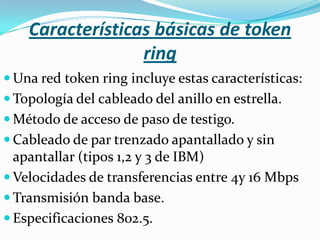 Características básicas de token
                  ring
 Una red token ring incluye estas características:
 Topología del cableado del anillo en estrella.
 Método de acceso de paso de testigo.
 Cableado de par trenzado apantallado y sin
  apantallar (tipos 1,2 y 3 de IBM)
 Velocidades de transferencias entre 4y 16 Mbps
 Transmisión banda base.
 Especificaciones 802.5.
 