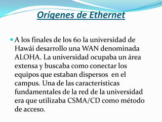 Orígenes de Ethernet

 A los finales de los 60 la universidad de
 Hawái desarrollo una WAN denominada
 ALOHA. La universidad ocupaba un área
 extensa y buscaba como conectar los
 equipos que estaban dispersos en el
 campus. Una de las características
 fundamentales de la red de la universidad
 era que utilizaba CSMA/CD como método
 de acceso.
 