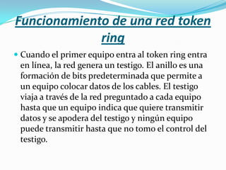 Funcionamiento de una red token
             ring
 Cuando el primer equipo entra al token ring entra
  en línea, la red genera un testigo. El anillo es una
  formación de bits predeterminada que permite a
  un equipo colocar datos de los cables. El testigo
 viaja a través de la red preguntado a cada equipo
 hasta que un equipo indica que quiere transmitir
 datos y se apodera del testigo y ningún equipo
 puede transmitir hasta que no tomo el control del
 testigo.
 