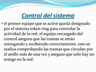 Control del sistema
 el primer equipo que se active queda designado
 por el sistema token ring para controlar la
 actividad de la red. el equipo encargado del
 control asegura que las tramas se están
 entregando y recibiendo correctamente. esto se
 realiza comprobando las tramas que circulan por
 el anillo más de una vez y asegura que solo hay un
 testigo en la red.
 