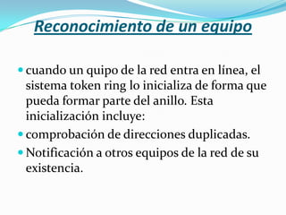 Reconocimiento de un equipo

 cuando un quipo de la red entra en línea, el
  sistema token ring lo inicializa de forma que
  pueda formar parte del anillo. Esta
  inicialización incluye:
 comprobación de direcciones duplicadas.
 Notificación a otros equipos de la red de su
  existencia.
 