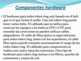 Componentes hardware
 El hardware para redes token ring está basado en el hub
  que es el que forma el anillo. Una red token ring puede
  tener varios hubs. El cableado que se utiliza para
  conectar los equipos a los hubs es STP o UTP; para
 extender las conexiones se pueden utilizar cables
 adaptadores. El cable de fibra óptica es especialmente
 para redes token ring. Junto con los repetidores, el cable
 fibra óptica puede extender enormemente el rango de las
 redes token ring. El cableado para componentes se
 realiza con cuatro tipos de conectores. Otro tipo de
 hardware para token ring incluye a los filtros, paneles de
 conexiones y tarjeta de red.
 