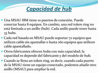 Capacidad de hub
 Una MSAU IBM tiene 10 puertos de conexión. Puede
  conectar hasta 8 equipos. En cambio, una red token ring no
  está limitada a un anillo (hub). Cada anillo puede tener hasta
  33 hubs.
 Cada red basada en MSAU puede soportar 72 equipos que
  utilicen cable sin apantallar o hasta 260 equipos que utilicen
  cable apantallado.
 Otros fabricantes ofrecen hubs con más capacidad; la
  capacidad es depende del fabricante y del modelo de hub.
 Cuando se llena un token ring, es decir, cuando cada puerto
  de la MSAU tiene un equipo conectado, podemos añadir otro
  anillo (MSAU) para ampliar la red.
 
