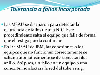 Tolerancia a fallos incorporada

 Las MSAU se diseñaron para detectar la
  ocurrencia de fallos de una NIC. Este
  procedimiento salta el equipo que falla de forma
  que el testigo pueda continuar.
 En las MSAU de IBM, las conexiones o los
  equipos que no funcionen correctamente se
  saltan automáticamente se desconectan del
  anillo. Así pues, un fallo en un equipo o una
  conexión no afectara la red del token ring.
 